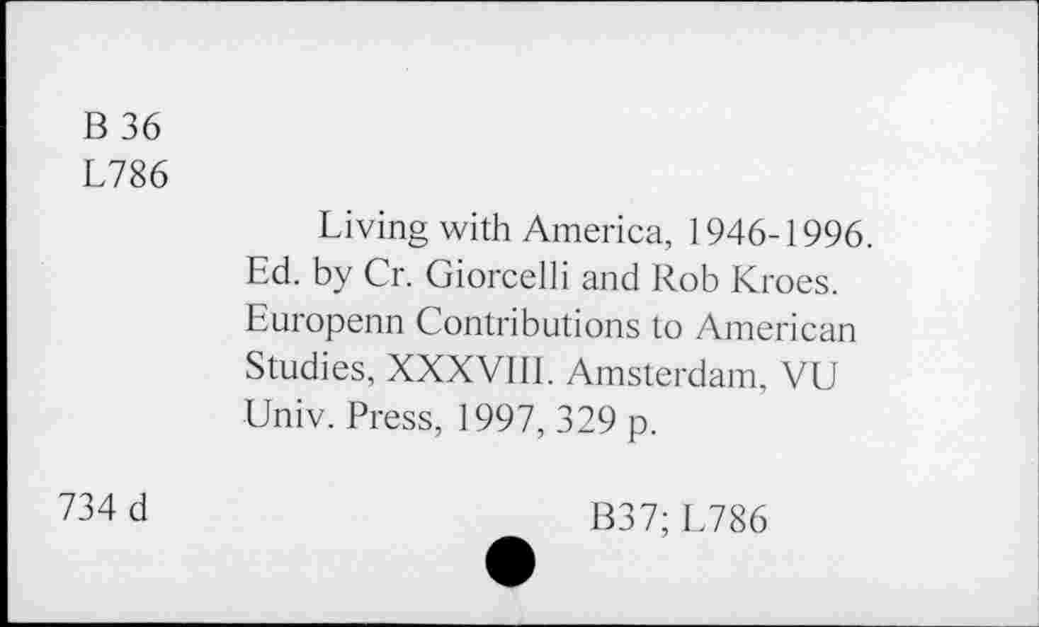 ﻿B 36
L786
Living with America, 1946-1996. Ed. by Cr. Giorcelli and Rob Kroes. Europenn Contributions to American Studies, XXXVIII. Amsterdam, VU Univ. Press, 1997, 329 p.
734 d
B37; L786